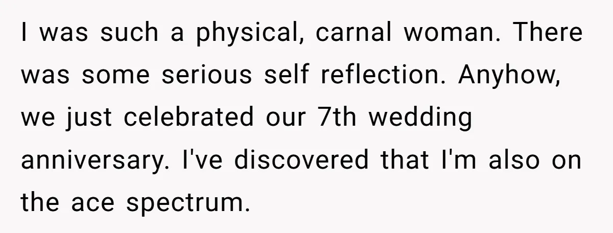 I was such a physical, carnal woman. There was some serious self reflection. Anyhow, we just celebrated our 7th wedding anniversary. I've discovered that I'm also on the ace spectrum.