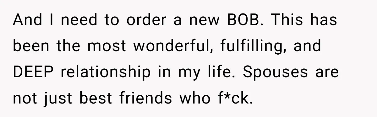 And I need to order a new BOB. This has been the most wonderful, fulfilling, and DEEP relationship in my life. Spouses are not just best friends who f*ck.