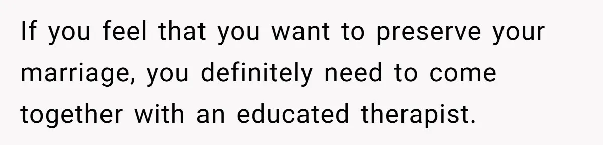 If you feel that you want to preserve your marriage, you definitely need to come together with an educated therapist.