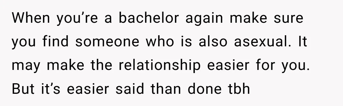 When you’re a bachelor again make sure you find someone who is also asexual. It may make the relationship easier for you. But it’s easier said than done tbh