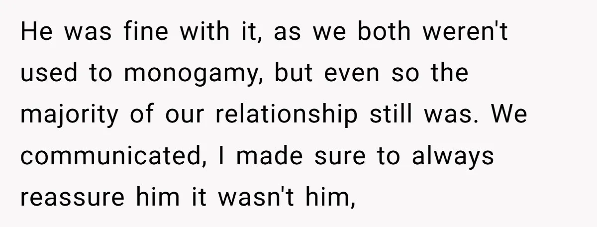 He was fine with it, as we both weren't used to monogamy, but even so the majority of our relationship still was. We communicated, I made sure to always reassure...