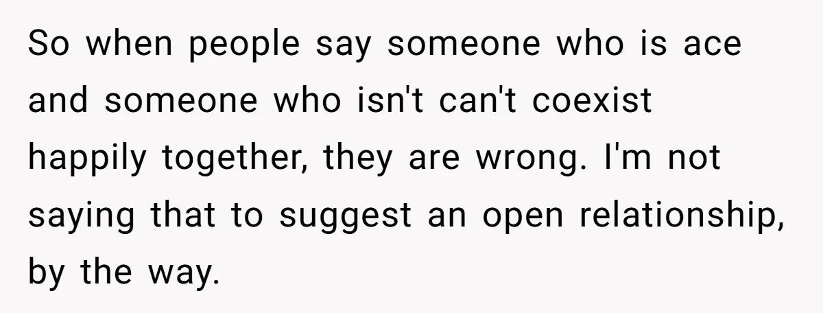 So when people say someone who is ace and someone who isn't can't coexist happily together, they are wrong. I'm not saying that to suggest an open relationship, by the...