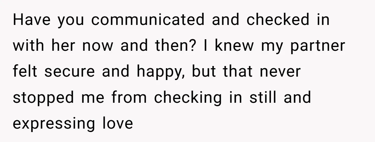 Have you communicated and checked in with her now and then? I knew my partner felt secure and happy, but that never stopped me from checking in still and expressing...