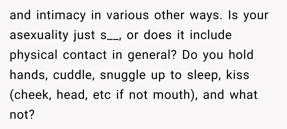 and intimacy in various other ways. Is your asexuality just s__, or does it include physical contact in general? Do you hold hands, cuddle, snuggle up to sleep, kiss (cheek,...