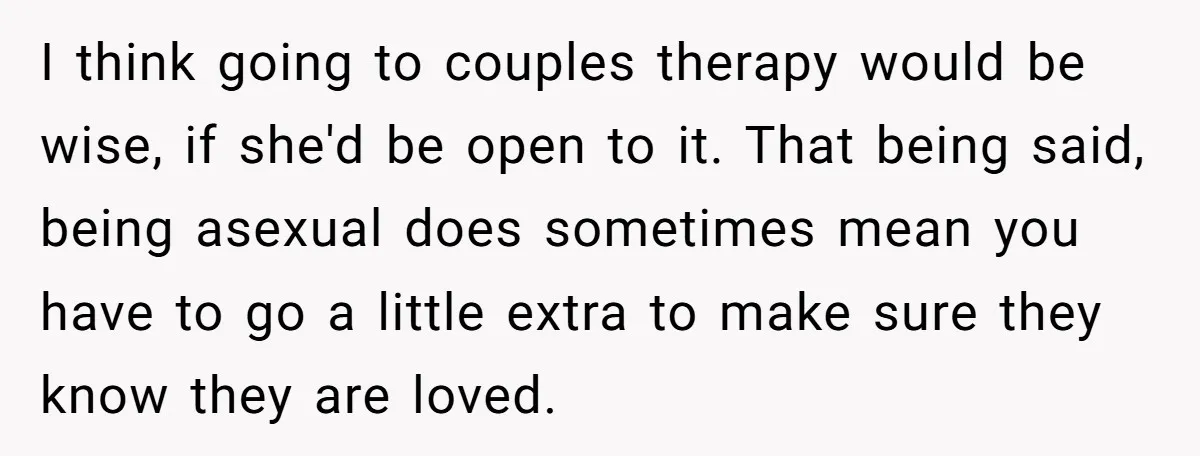 I think going to couples therapy would be wise, if she'd be open to it. That being said, being asexual does sometimes mean you have to go a little extra...