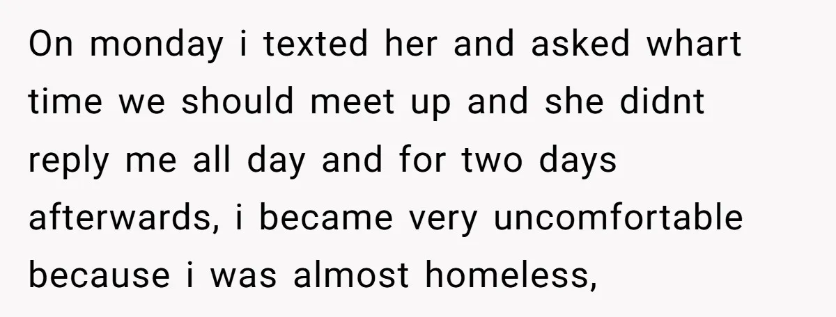 On monday i texted her and asked whart time we should meet up and she didnt reply me all day and for two days afterwards, i became very uncomfortable because...