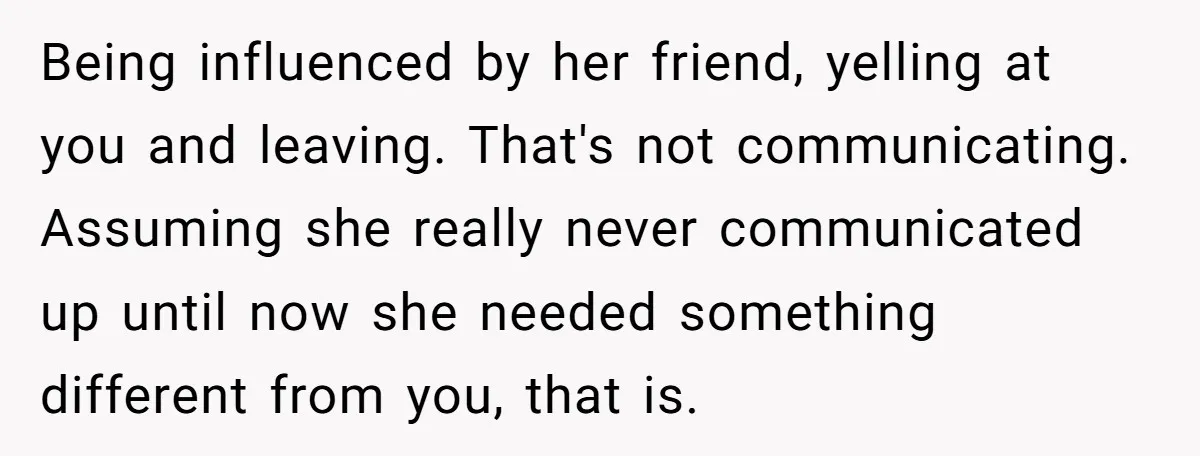 Being influenced by her friend, yelling at you and leaving. That's not communicating. Assuming she really never communicated up until now she needed something different from you, that is.