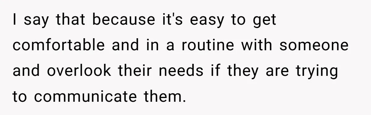 I say that because it's easy to get comfortable and in a routine with someone and overlook their needs if they are trying to communicate them.
