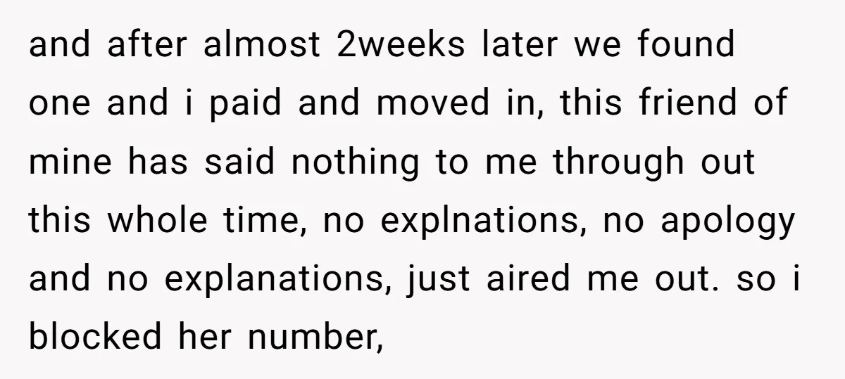 and after almost 2weeks later we found one and i paid and moved in, this friend of mine has said nothing to me through out this whole time, no explnations,...