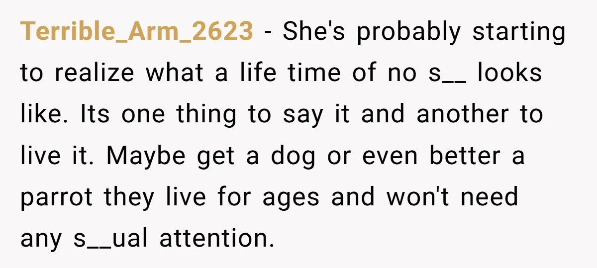 Terrible_Arm_2623 − She's probably starting to realize what a life time of no s__ looks like. Its one thing to say it and another to live it. Maybe get a...