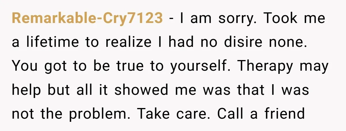 Remarkable-Cry7123 − I am sorry. Took me a lifetime to realize I had no disire none. You got to be true to yourself. Therapy may help but all it showed...