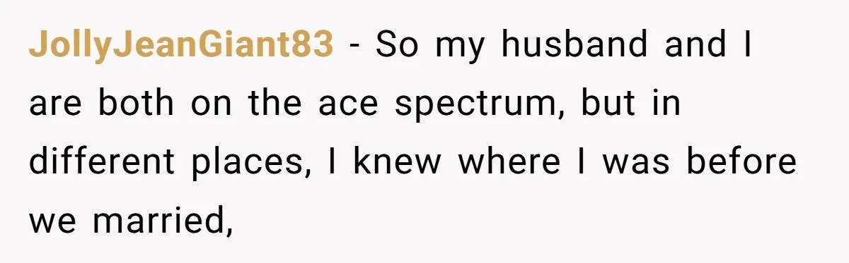 JollyJeanGiant83 − So my husband and I are both on the ace spectrum, but in different places, I knew where I was before we married,