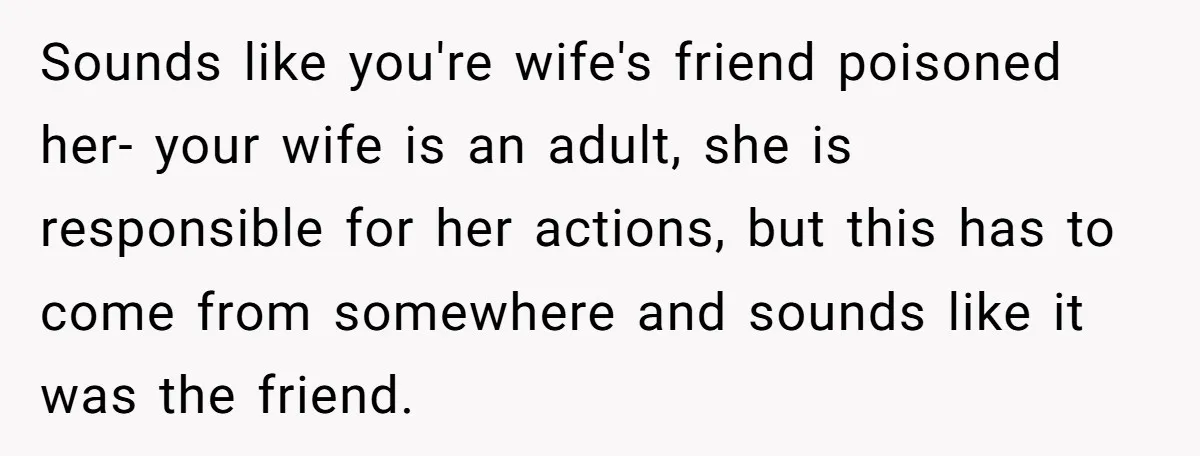 Sounds like you're wife's friend poisoned her- your wife is an adult, she is responsible for her actions, but this has to come from somewhere and sounds like it was...