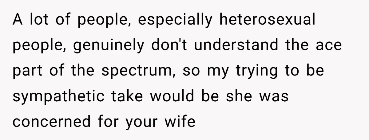 A lot of people, especially heterosexual people, genuinely don't understand the ace part of the spectrum, so my trying to be sympathetic take would be she was concerned for your...