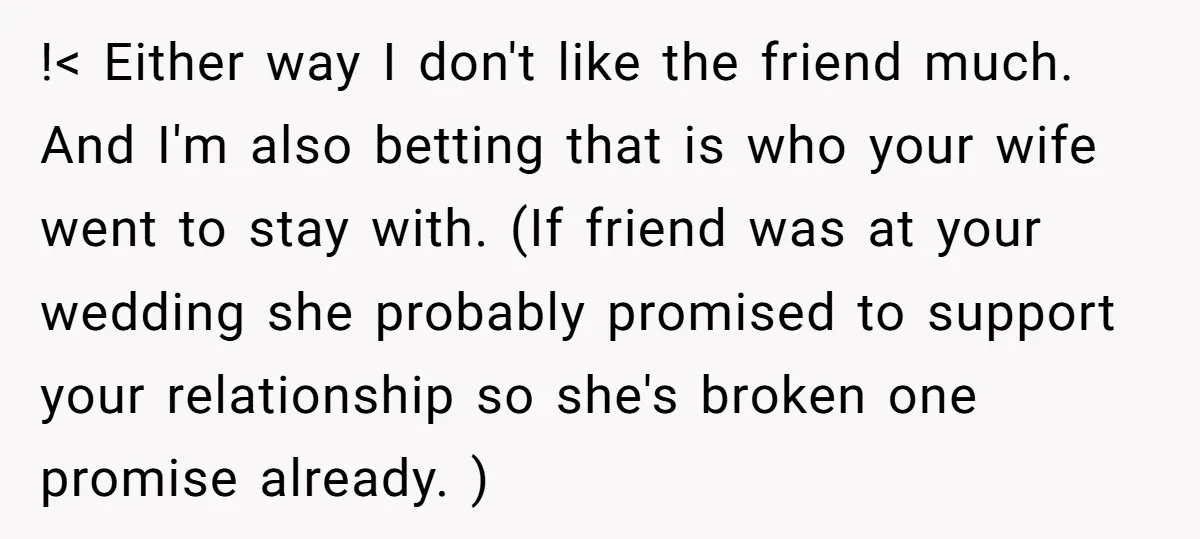 !< Either way I don't like the friend much. And I'm also betting that is who your wife went to stay with. (If friend was at your wedding she probably...