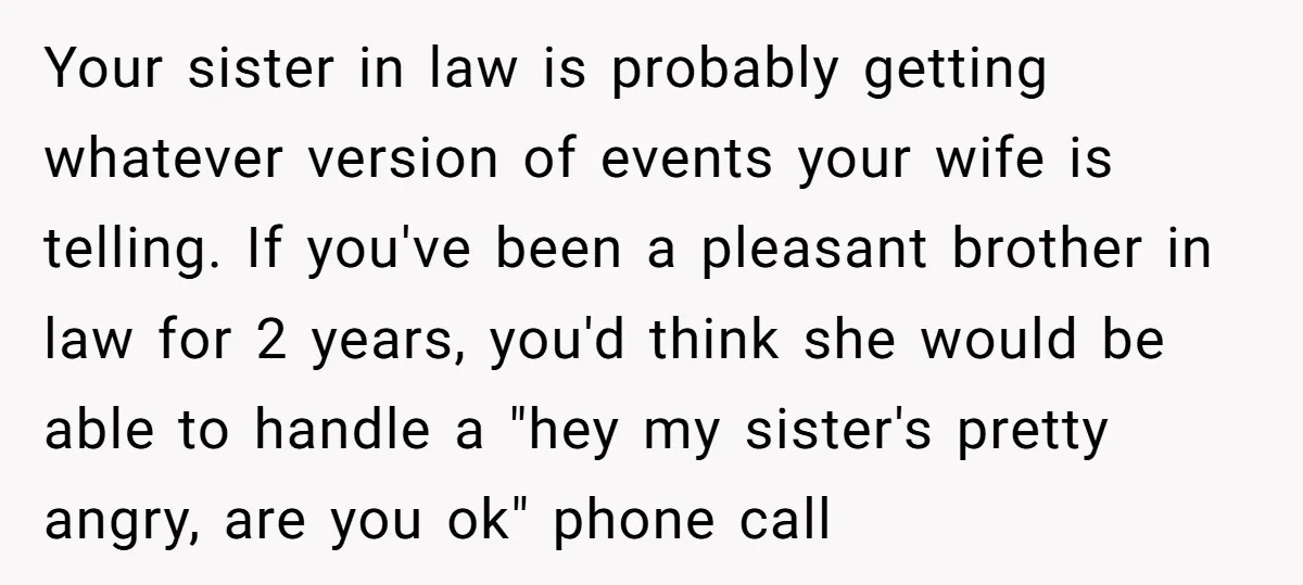 Your sister in law is probably getting whatever version of events your wife is telling. If you've been a pleasant brother in law for 2 years, you'd think she would...