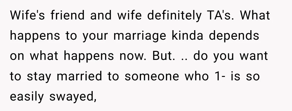 Wife's friend and wife definitely TA's. What happens to your marriage kinda depends on what happens now. But. .. do you want to stay married to someone who 1- is...