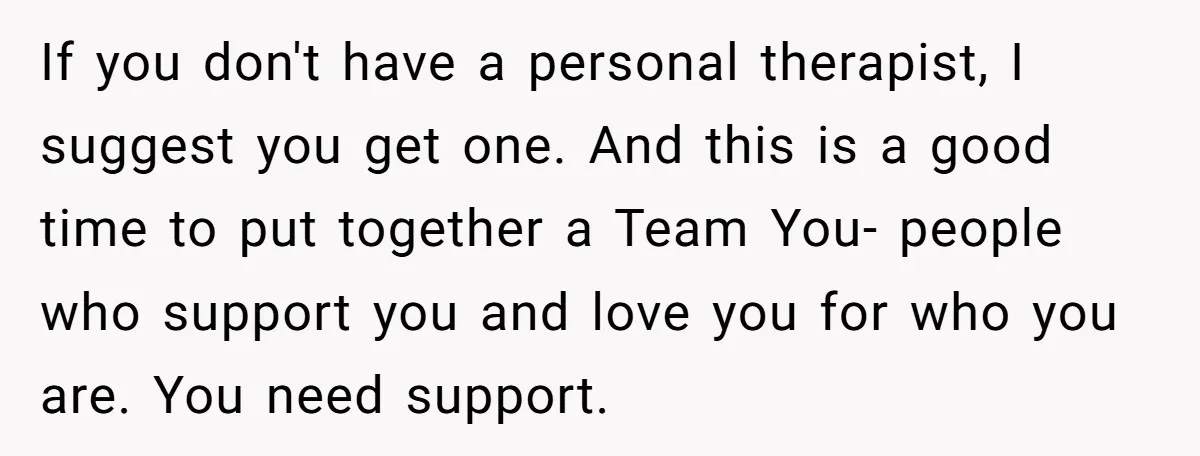 If you don't have a personal therapist, I suggest you get one. And this is a good time to put together a Team You- people who support you and love...