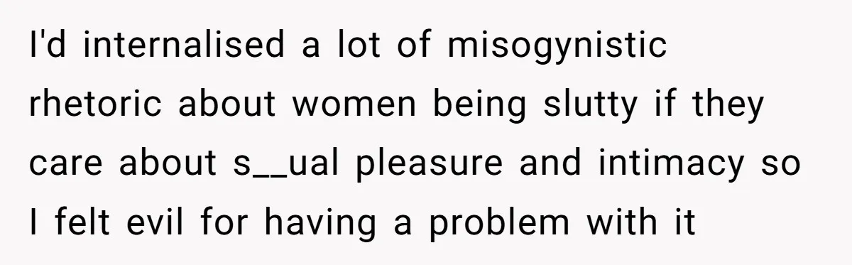 I'd internalised a lot of misogynistic rhetoric about women being slutty if they care about s__ual pleasure and intimacy so I felt evil for having a problem with it