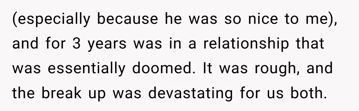 (especially because he was so nice to me), and for 3 years was in a relationship that was essentially doomed. It was rough, and the break up was devastating for...