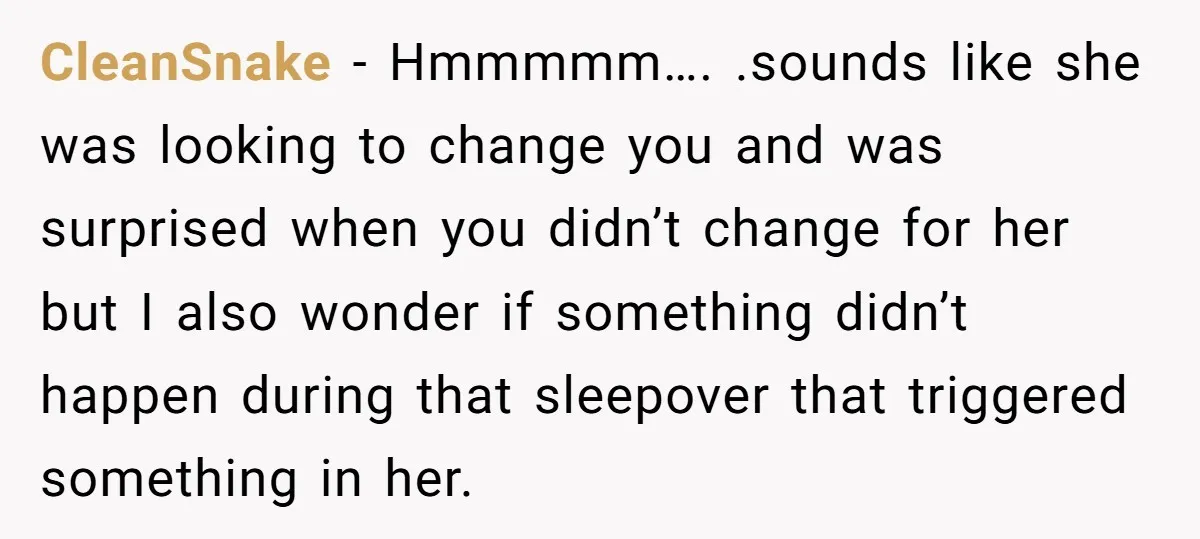 CleanSnake − Hmmmmm…. .sounds like she was looking to change you and was surprised when you didn’t change for her but I also wonder if something didn’t happen during that...