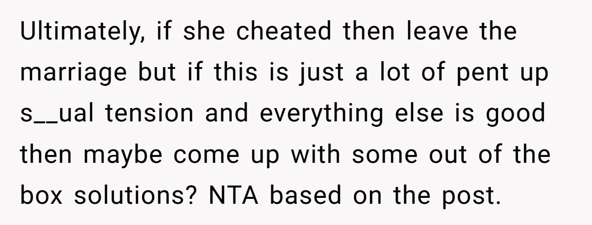 Ultimately, if she cheated then leave the marriage but if this is just a lot of pent up s__ual tension and everything else is good then maybe come up with...