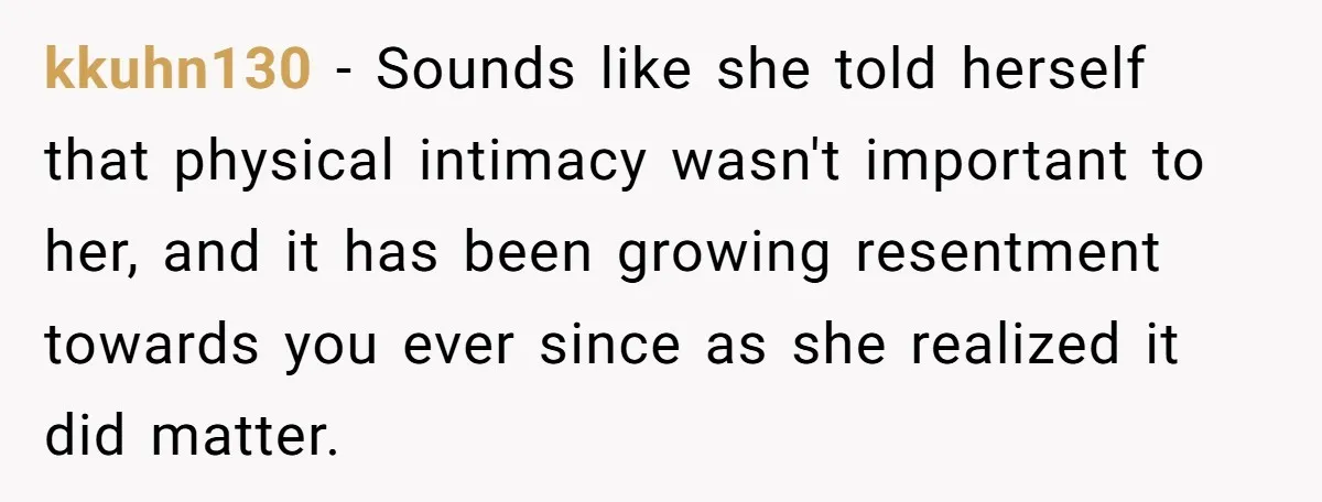 kkuhn130 − Sounds like she told herself that physical intimacy wasn't important to her, and it has been growing resentment towards you ever since as she realized it did matter.