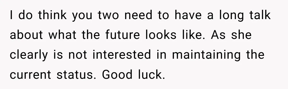 I do think you two need to have a long talk about what the future looks like. As she clearly is not interested in maintaining the current status. Good luck.