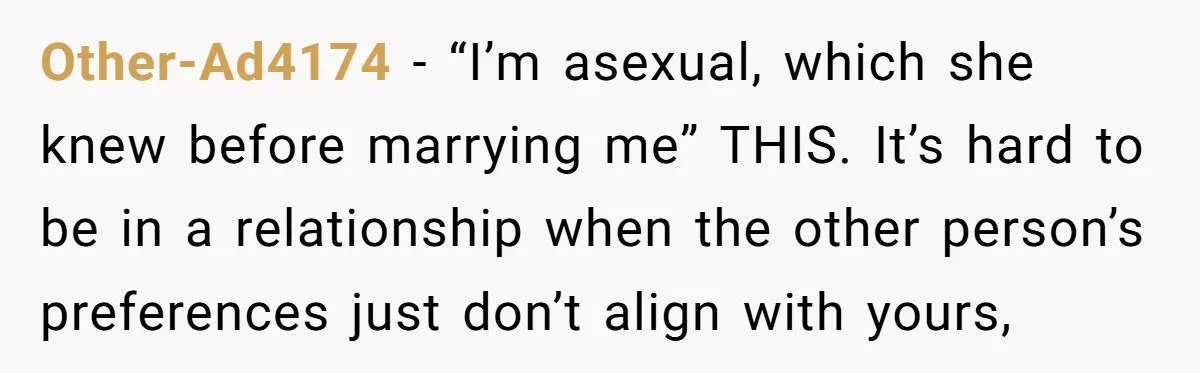 Other-Ad4174 − “I’m asexual, which she knew before marrying me” THIS. It’s hard to be in a relationship when the other person’s preferences just don’t align with yours,