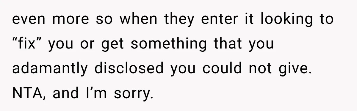 even more so when they enter it looking to “fix” you or get something that you adamantly disclosed you could not give. NTA, and I’m sorry.