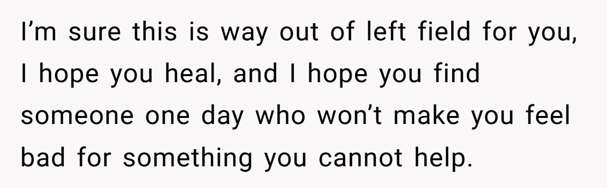 I’m sure this is way out of left field for you, I hope you heal, and I hope you find someone one day who won’t make you feel bad for...