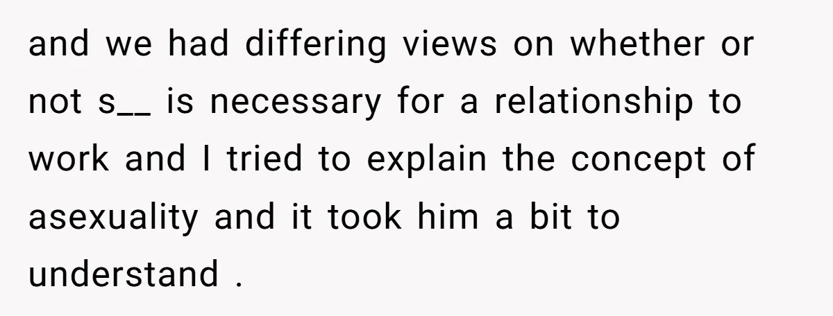 and we had differing views on whether or not s__ is necessary for a relationship to work and I tried to explain the concept of asexuality and it took him...