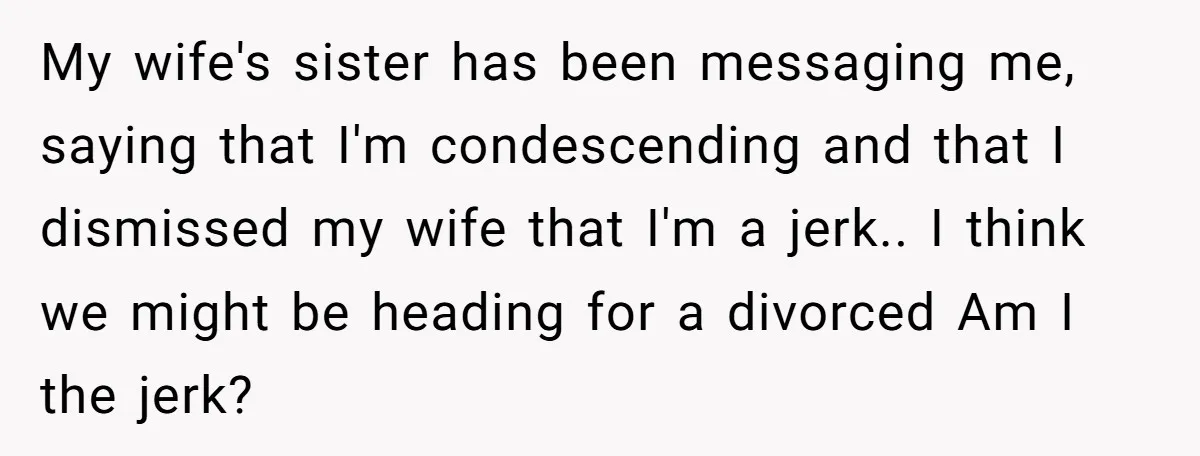 My wife's sister has been messaging me, saying that I'm condescending and that I dismissed my wife that I'm a jerk.. I think we might be heading for a divorced...