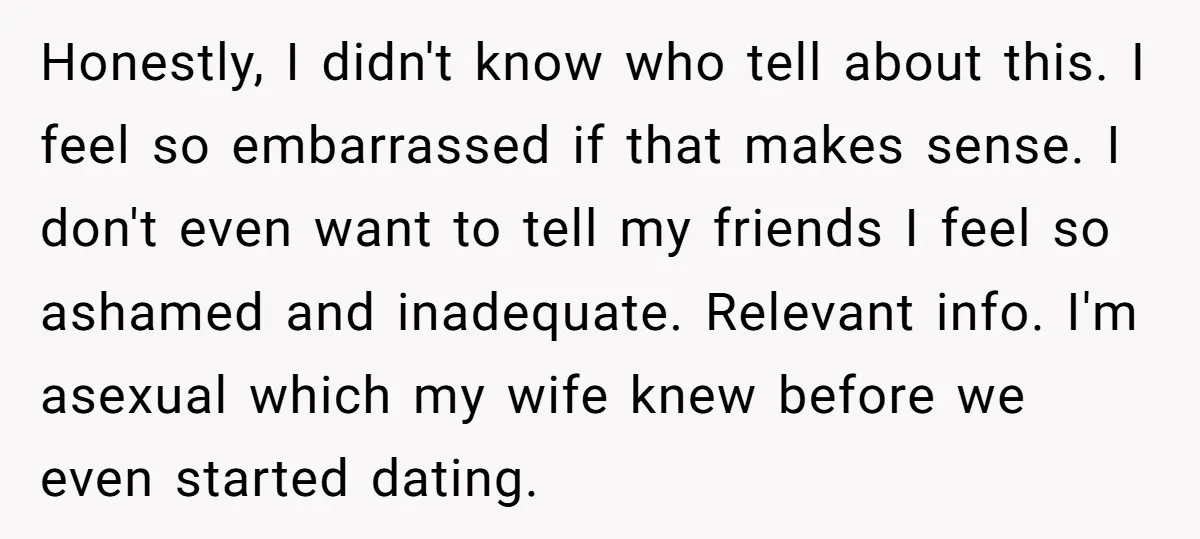 Honestly, I didn't know who tell about this. I feel so embarrassed if that makes sense. I don't even want to tell my friends I feel so ashamed and inadequate....
