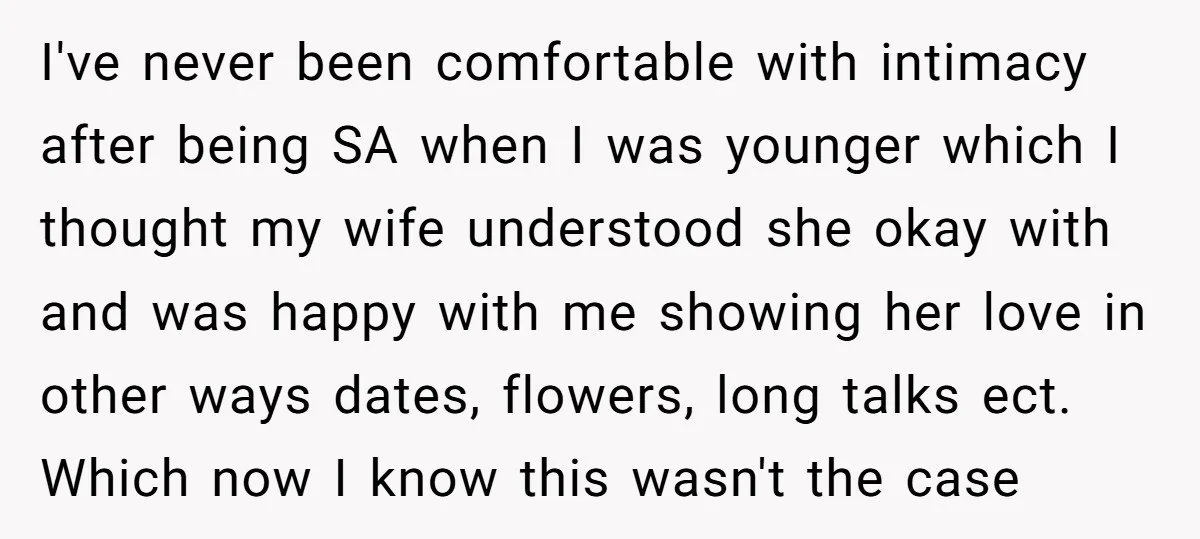 I've never been comfortable with intimacy after being SA when I was younger which I thought my wife understood she okay with and was happy with me showing her love...