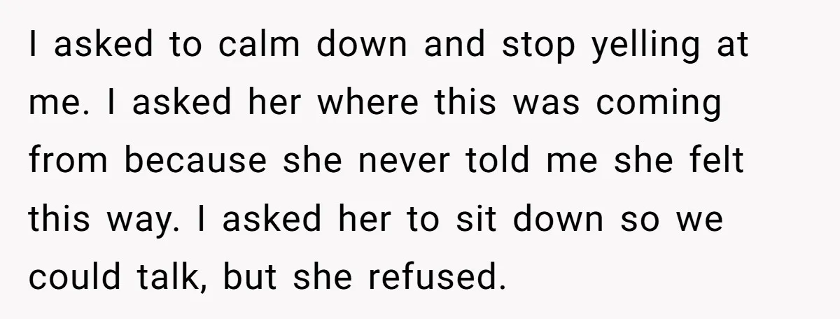 I asked to calm down and stop yelling at me. I asked her where this was coming from because she never told me she felt this way. I asked her...