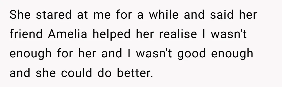 She stared at me for a while and said her friend Amelia helped her realise I wasn't enough for her and I wasn't good enough and she could do better.