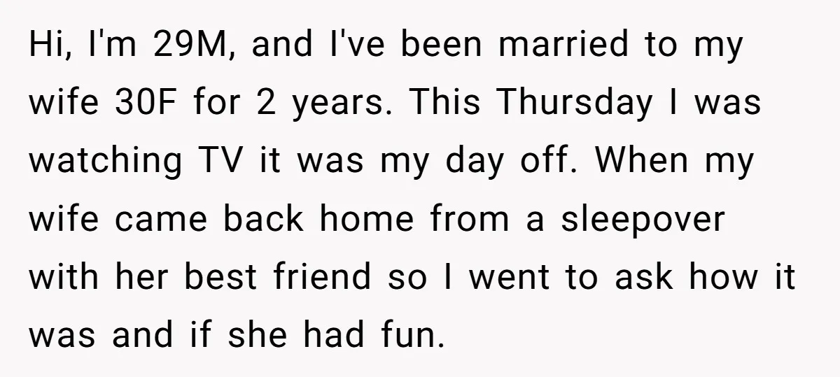 Hi, I'm 29M, and I've been married to my wife 30F for 2 years. This Thursday I was watching TV it was my day off. When my wife came back...