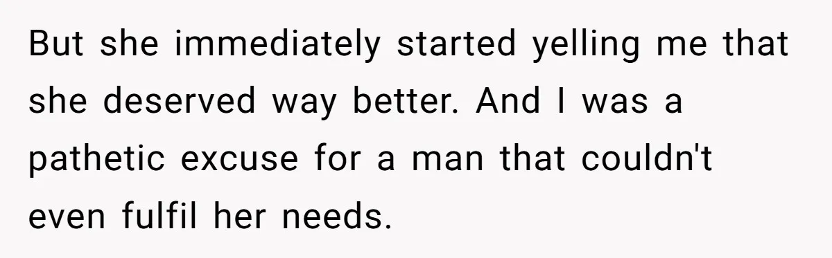 But she immediately started yelling me that she deserved way better. And I was a pathetic excuse for a man that couldn't even fulfil her needs.