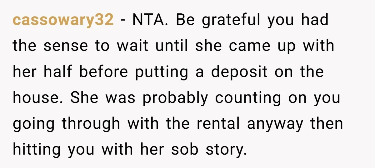 cassowary32 − NTA. Be grateful you had the sense to wait until she came up with her half before putting a deposit on the house. She was probably counting on...