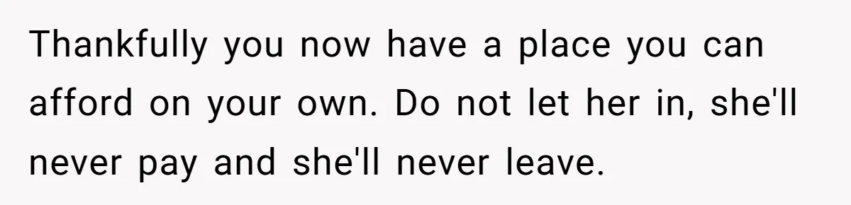 Thankfully you now have a place you can afford on your own. Do not let her in, she'll never pay and she'll never leave.