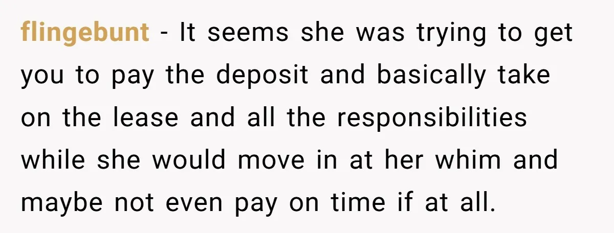 flingebunt − It seems she was trying to get you to pay the deposit and basically take on the lease and all the responsibilities while she would move in at...