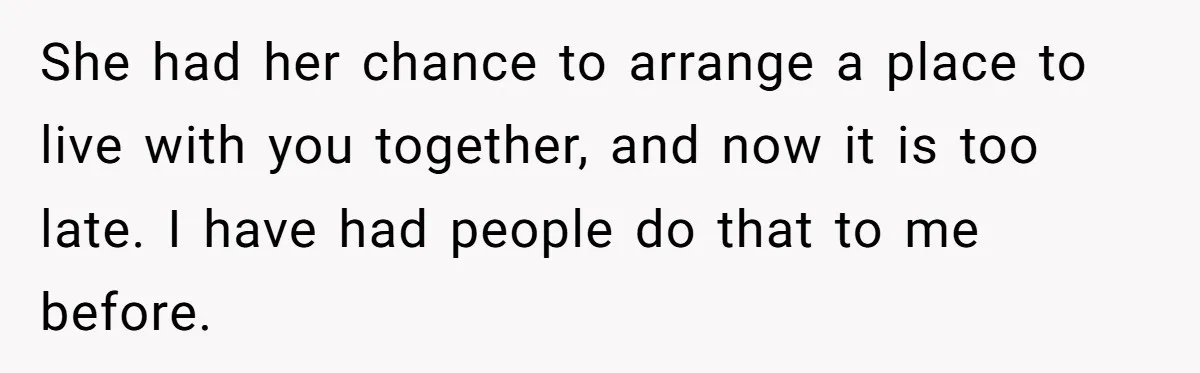She had her chance to arrange a place to live with you together, and now it is too late. I have had people do that to me before.