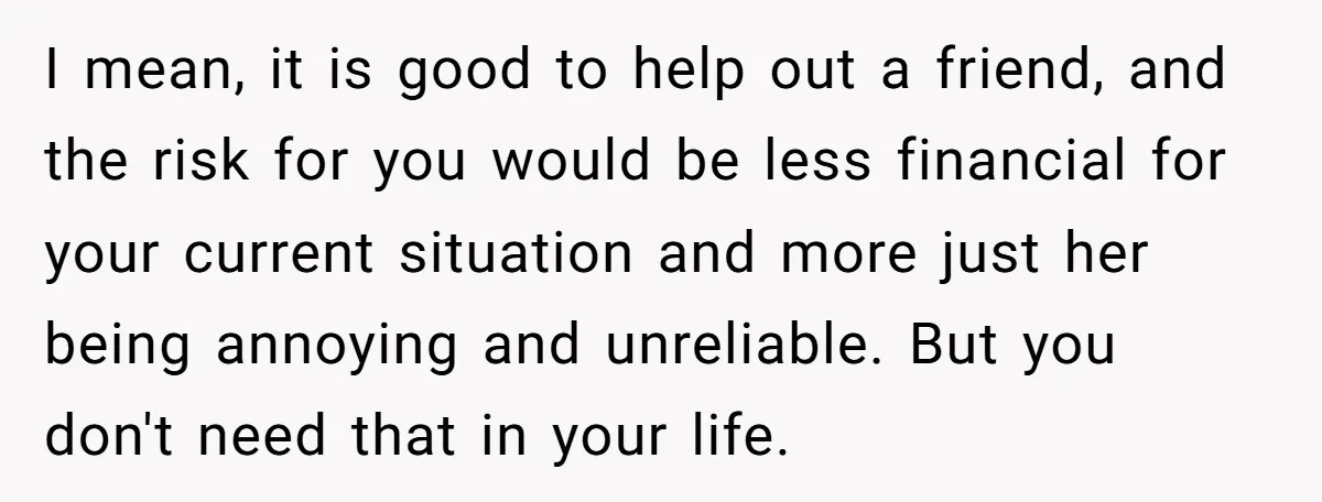 I mean, it is good to help out a friend, and the risk for you would be less financial for your current situation and more just her being annoying and...