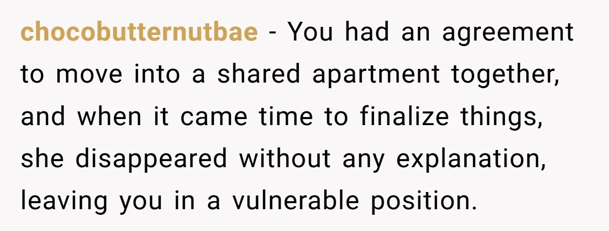 chocobutternutbae − You had an agreement to move into a shared apartment together, and when it came time to finalize things, she disappeared without any explanation, leaving you in a...