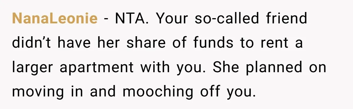 NanaLeonie − NTA. Your so-called friend didn’t have her share of funds to rent a larger apartment with you. She planned on moving in and mooching off you.
