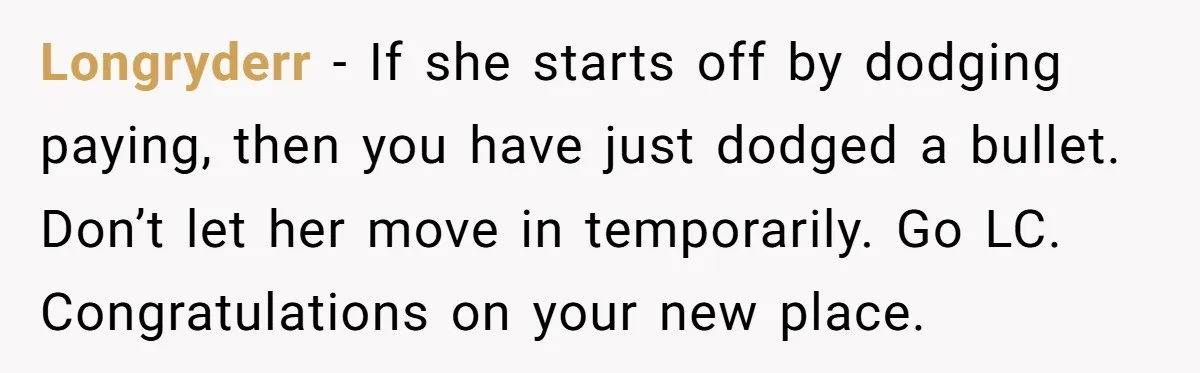 Longryderr − If she starts off by dodging paying, then you have just dodged a bullet. Don’t let her move in temporarily. Go LC. Congratulations on your new place.