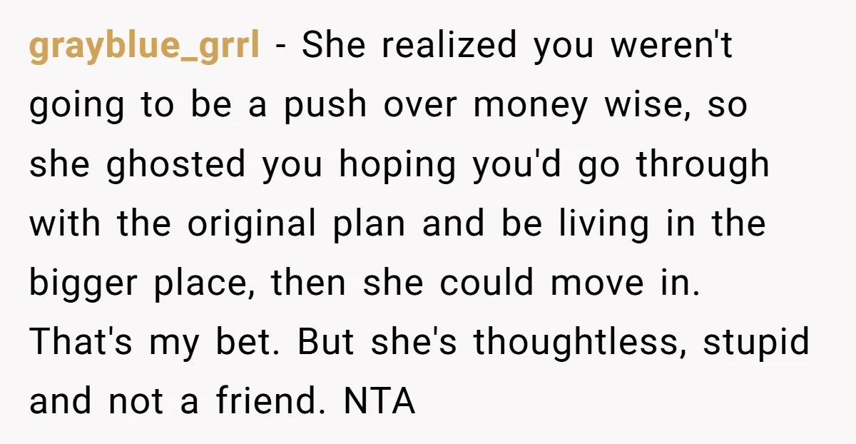grayblue_grrl − She realized you weren't going to be a push over money wise, so she ghosted you hoping you'd go through with the original plan and be living in...