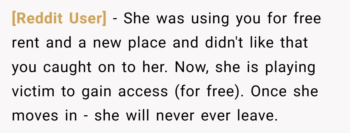 [Reddit User] − She was using you for free rent and a new place and didn't like that you caught on to her. Now, she is playing victim to gain...