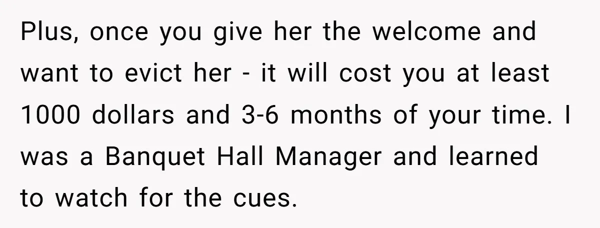 Plus, once you give her the welcome and want to evict her - it will cost you at least 1000 dollars and 3-6 months of your time. I was a...